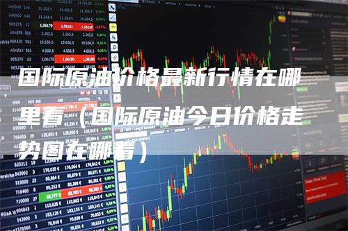 国际原油价格最新行情在哪里看（国际原油今日价格走势图在哪看）_https://www.gkizvl.com_原油期货_第1张