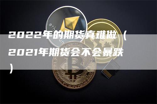 2022年的期货真难做（2021年期货会不会暴跌）_https://www.gkizvl.com_期货百科_第1张