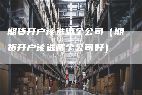 期货开户该选哪个公司（期货开户该选哪个公司好）_https://www.gkizvl.com_期货开户_第1张