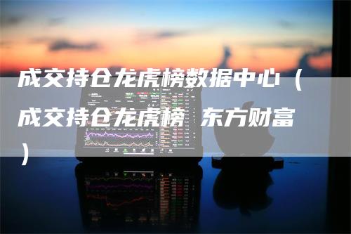 成交持仓龙虎榜数据中心（成交持仓龙虎榜 东方财富）_https://www.gkizvl.com_期货入门_第1张