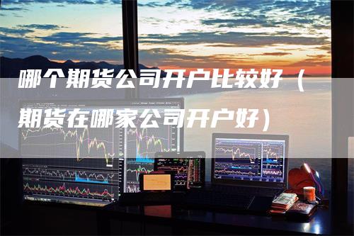 哪个期货公司开户比较好（期货在哪家公司开户好）_https://www.gkizvl.com_期货公司_第1张