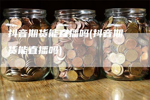 抖音期货能直播吗(抖音期货能直播吗)_https://www.gkizvl.com_期货直播_第1张