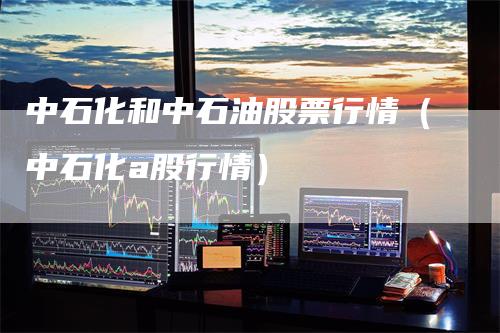 中石化和中石油股票行情（中石化a股行情）_https://www.gkizvl.com_原油期货_第1张