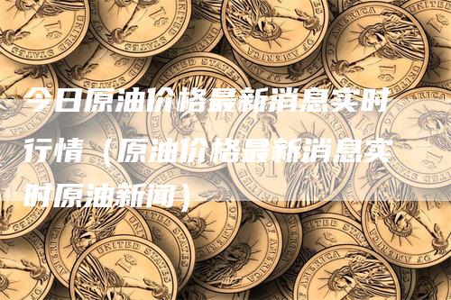 今日原油价格最新消息实时行情（原油价格最新消息实时原油新闻）_https://www.gkizvl.com_期货行情_第1张