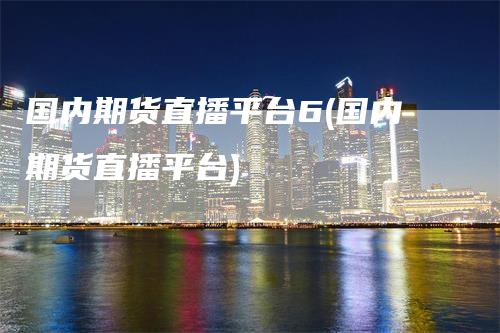 国内期货直播平台6(国内期货直播平台)_https://www.gkizvl.com_期货直播_第1张