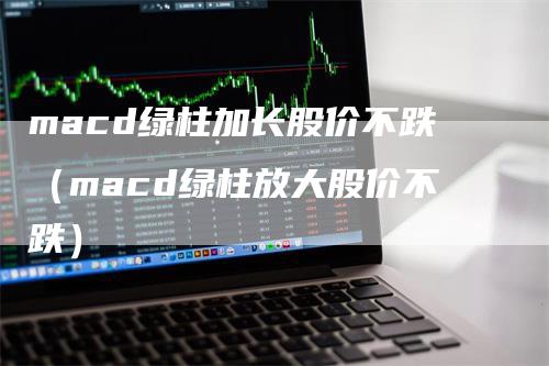 macd绿柱加长股价不跌（macd绿柱放大股价不跌）_https://www.gkizvl.com_期货培训_第1张