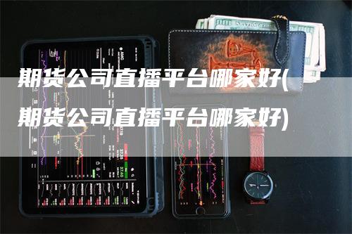 期货公司直播平台哪家好(期货公司直播平台哪家好)_https://www.gkizvl.com_期货直播_第1张