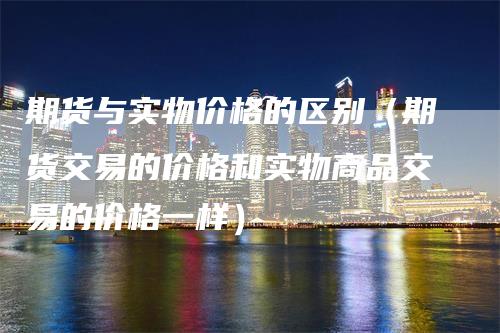 期货与实物价格的区别（期货交易的价格和实物商品交易的价格一样）_https://www.gkizvl.com_期货百科_第1张