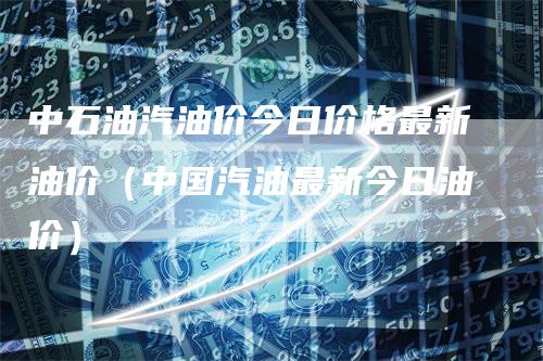 中石油汽油价今日价格最新油价（中国汽油最新今日油价）_https://www.gkizvl.com_原油期货_第1张