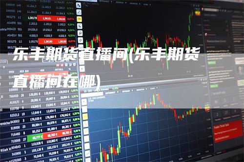 乐丰期货直播间(乐丰期货直播间在哪)_https://www.gkizvl.com_期货直播_第1张