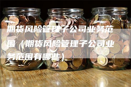 期货风险管理子公司业务范围（期货风险管理子公司业务范围有哪些）_https://www.gkizvl.com_期货公司_第1张