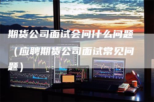 期货公司面试会问什么问题（应聘期货公司面试常见问题）_https://www.gkizvl.com_期货公司_第1张