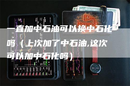 一直加中石油可以换中石化吗（上次加了中石油,这次可以加中石化吗）_https://www.gkizvl.com_原油期货_第1张