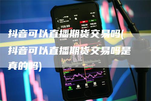 抖音可以直播期货交易吗(抖音可以直播期货交易吗是真的吗)_https://www.gkizvl.com_期货直播_第1张