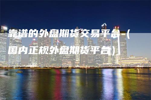 靠谱的外盘期货交易平台（国内正规外盘期货平台）_https://www.gkizvl.com_期货平台_第1张