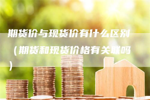 期货价与现货价有什么区别（期货和现货价格有关联吗）_https://www.gkizvl.com_期货百科_第1张