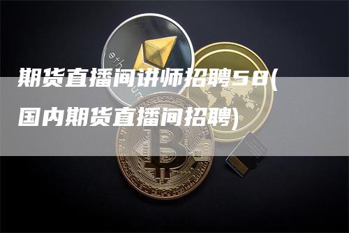 期货直播间讲师招聘58(国内期货直播间招聘)_https://www.gkizvl.com_期货直播_第1张