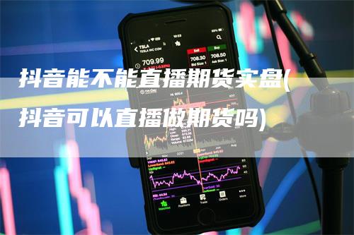 抖音能不能直播期货实盘(抖音可以直播做期货吗)_https://www.gkizvl.com_期货直播_第1张