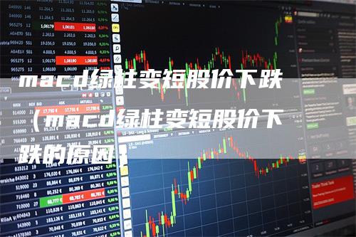 macd绿柱变短股价下跌（macd绿柱变短股价下跌的原因）_https://www.gkizvl.com_期货培训_第1张