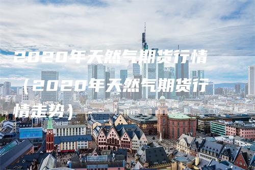 2020年天然气期货行情（2020年天然气期货行情走势）_https://www.gkizvl.com_期货百科_第1张