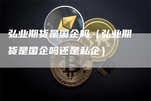 弘业期货是国企吗（弘业期货是国企吗还是私企）_https://www.gkizvl.com_期货百科_第1张