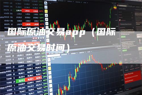 国际原油交易app（国际原油交易时间）_https://www.gkizvl.com_原油期货_第1张