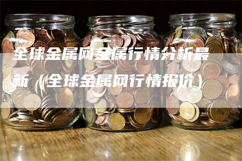 全球金属网金属行情分析最新（全球金属网行情报价）_https://www.gkizvl.com_期货分析_第1张