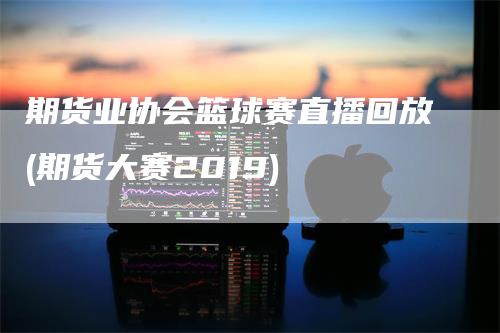 期货业协会篮球赛直播回放(期货大赛2019)_https://www.gkizvl.com_期货直播_第1张