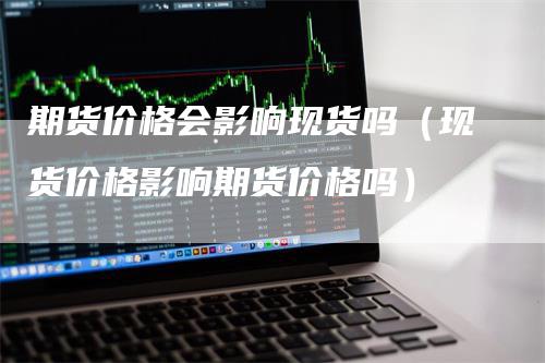 期货价格会影响现货吗（现货价格影响期货价格吗）_https://www.gkizvl.com_期货百科_第1张