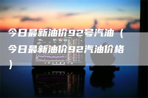 今日最新油价92号汽油（今日最新油价92汽油价格）_https://www.gkizvl.com_原油期货_第1张