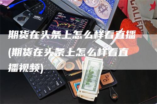 期货在头条上怎么样看直播(期货在头条上怎么样看直播视频)_https://www.gkizvl.com_期货直播_第1张