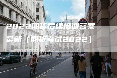 2022期货后续培训答案最新（期货考试2022）_https://www.gkizvl.com_期货培训_第1张