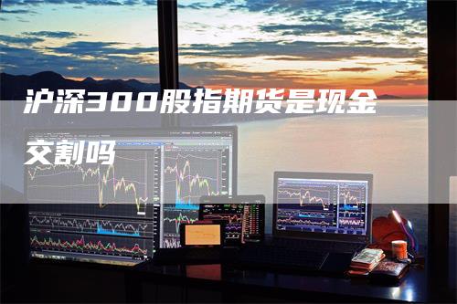 沪深300股指期货是现金交割吗_https://www.gkizvl.com_国际期货_第1张