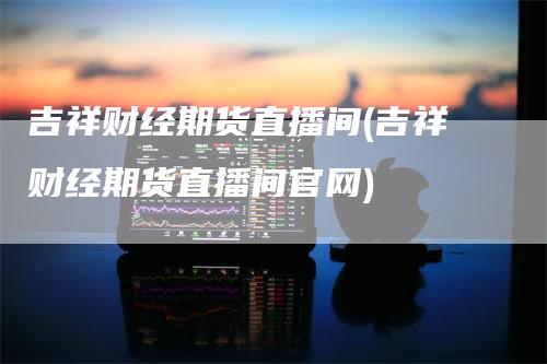 吉祥财经期货直播间(吉祥财经期货直播间官网)_https://www.gkizvl.com_期货直播_第1张