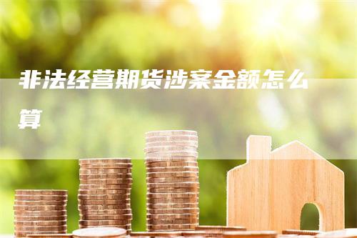 非法经营期货涉案金额怎么算_https://www.gkizvl.com_国际期货_第1张