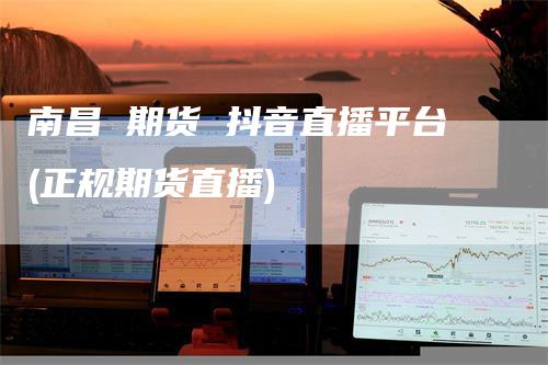 南昌 期货 抖音直播平台(正规期货直播)_https://www.gkizvl.com_期货直播_第1张