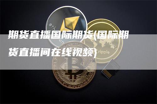 期货直播国际期货(国际期货直播间在线视频)_https://www.gkizvl.com_期货直播_第1张