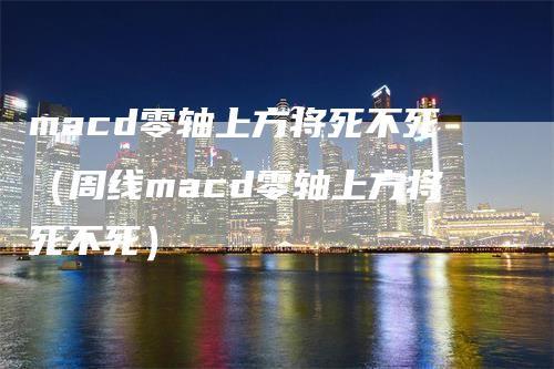 macd零轴上方将死不死（周线macd零轴上方将死不死）_https://www.gkizvl.com_期货培训_第1张