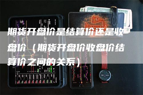 期货开盘价是结算价还是收盘价（期货开盘价收盘价结算价之间的关系）_https://www.gkizvl.com_期货百科_第1张