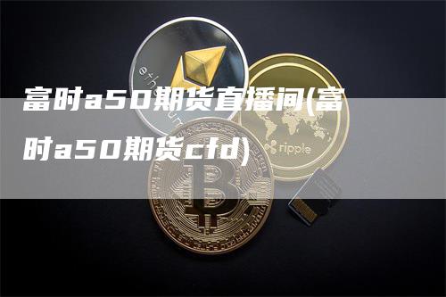 富时a50期货直播间(富时a50期货cfd)_https://www.gkizvl.com_期货直播_第1张