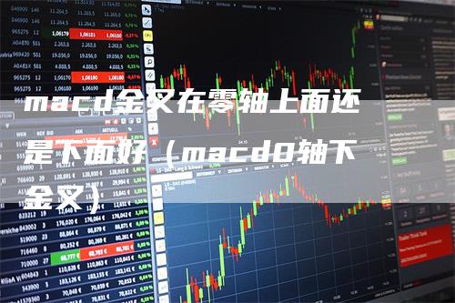 macd金叉在零轴上面还是下面好（macd0轴下金叉）_https://www.gkizvl.com_期货培训_第1张