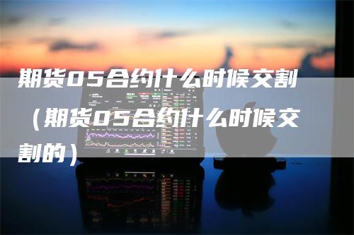 期货05合约什么时候交割（期货05合约什么时候交割的）_https://www.gkizvl.com_期货技术_第1张