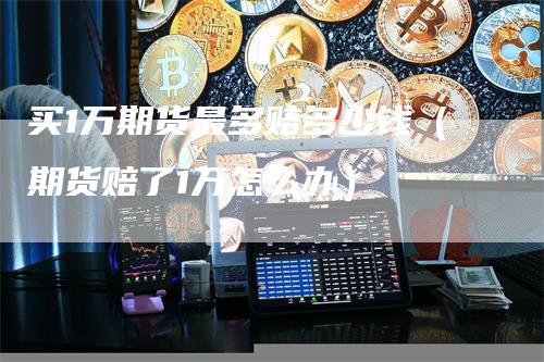 买1万期货最多赔多少钱（期货赔了1万怎么办）_https://www.gkizvl.com_期货百科_第1张