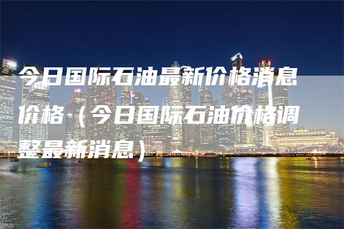 今日国际石油最新价格消息价格（今日国际石油价格调整最新消息）_https://www.gkizvl.com_原油期货_第1张