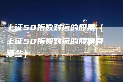 上证50指数对应的股票（上证50指数对应的股票有哪些）_https://www.gkizvl.com_股指期货_第1张