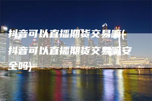 抖音可以直播期货交易嘛(抖音可以直播期货交易嘛安全吗)_https://www.gkizvl.com_期货直播_第1张