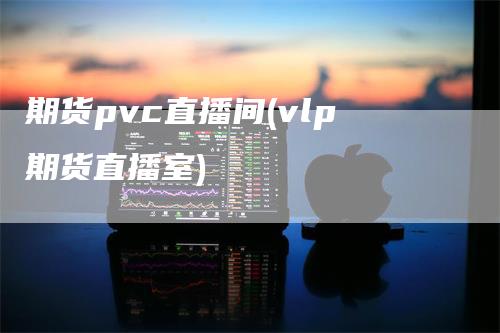 期货pvc直播间(vlp期货直播室)_https://www.gkizvl.com_期货直播_第1张