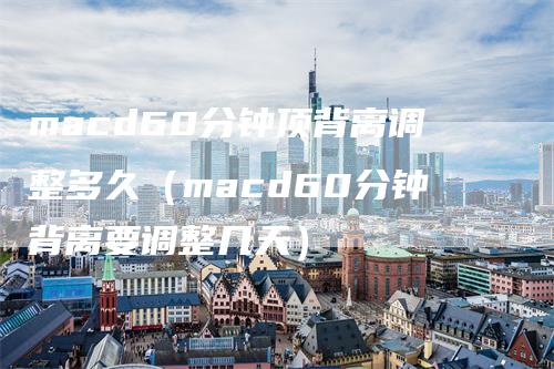 macd60分钟顶背离调整多久（macd60分钟背离要调整几天）_https://www.gkizvl.com_期货培训_第1张