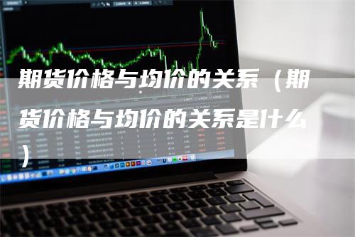 期货价格与均价的关系（期货价格与均价的关系是什么）_https://www.gkizvl.com_期货百科_第1张