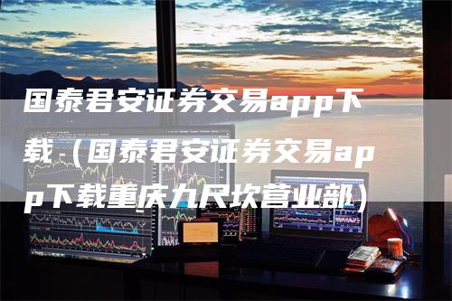 国泰君安证券交易app下载（国泰君安证券交易app下载重庆九尺坎营业部）_https://www.gkizvl.com_期货软件_第1张